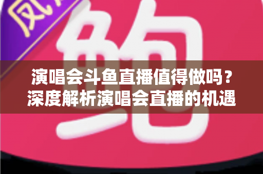 演唱会斗鱼直播值得做吗?深度解析演唱会直播的机遇、挑战与变现策略 演唱会斗鱼直播值得做吗?深度解析演唱会直播的机遇、挑战与变现策略
