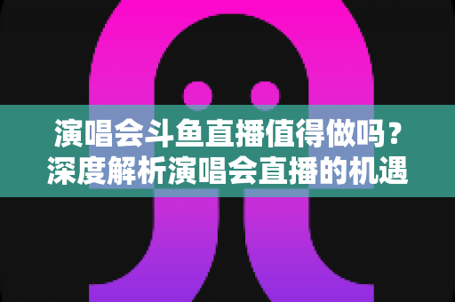 演唱会斗鱼直播值得做吗?深度解析演唱会直播的机遇、挑战与变现策略 演唱会斗鱼直播值得做吗?深度解析演唱会直播的机遇、挑战与变现策略