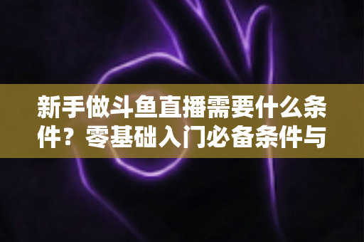 新手做斗鱼直播需要什么条件？零基础入门必备条件与开播攻略全解析