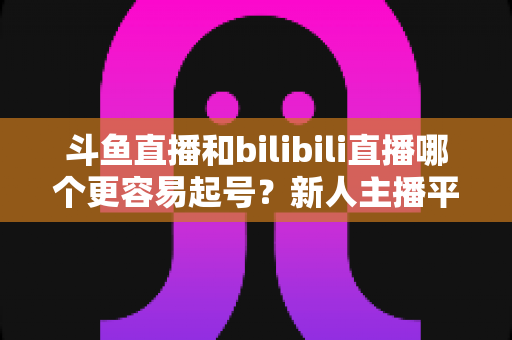 斗鱼直播和bilibili直播哪个更容易起号?新人主播平台选择深度解析与实用指南 斗鱼直播和bilibili直播哪个更容易起号?新人主播平台选择深度解析与实用指南