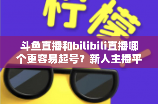 斗鱼直播和bilibili直播哪个更容易起号?新人主播平台选择深度解析与实用指南 斗鱼直播和bilibili直播哪个更容易起号?新人主播平台选择深度解析与实用指南