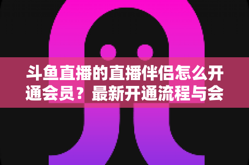 斗鱼直播的直播伴侣怎么开通会员?最新开通流程与会员权益全攻略 斗鱼直播的直播伴侣怎么开通会员?最新开通流程与会员权益全攻略