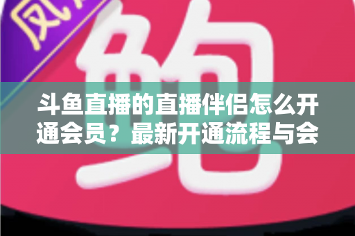斗鱼直播的直播伴侣怎么开通会员?最新开通流程与会员权益全攻略 斗鱼直播的直播伴侣怎么开通会员?最新开通流程与会员权益全攻略