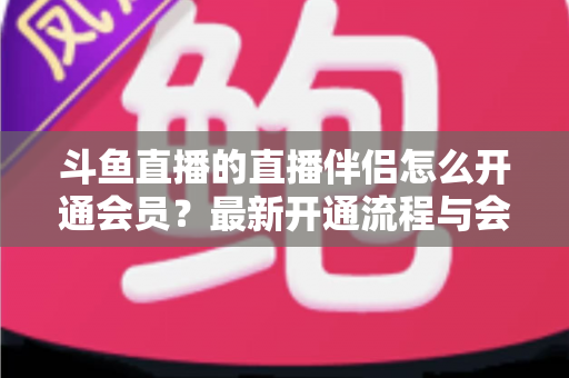 斗鱼直播的直播伴侣怎么开通会员?最新开通流程与会员权益全攻略 斗鱼直播的直播伴侣怎么开通会员?最新开通流程与会员权益全攻略