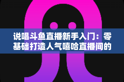 说唱斗鱼直播新手入门:零基础打造人气嘻哈直播间的完整指南 说唱斗鱼直播新手入门:零基础打造人气嘻哈直播间的完整指南
