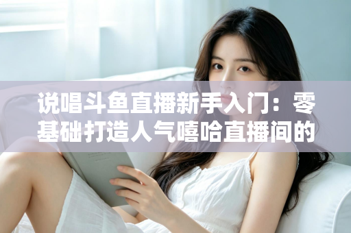 说唱斗鱼直播新手入门:零基础打造人气嘻哈直播间的完整指南 说唱斗鱼直播新手入门:零基础打造人气嘻哈直播间的完整指南