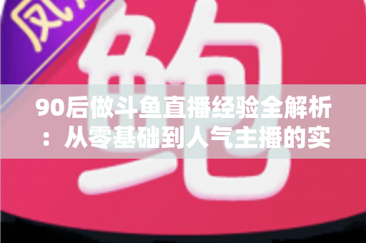 90后做斗鱼直播经验全解析:从零基础到人气主播的实战成长指南 90后做斗鱼直播经验全解析:从零基础到人气主播的实战成长指南