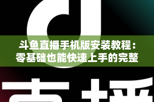 斗鱼直播手机版安装教程：零基础也能快速上手的完整安装指南，一键开启精彩直播世界