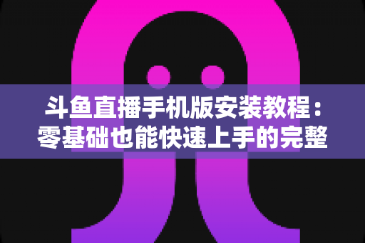斗鱼直播手机版安装教程：零基础也能快速上手的完整安装指南，一键开启精彩直播世界