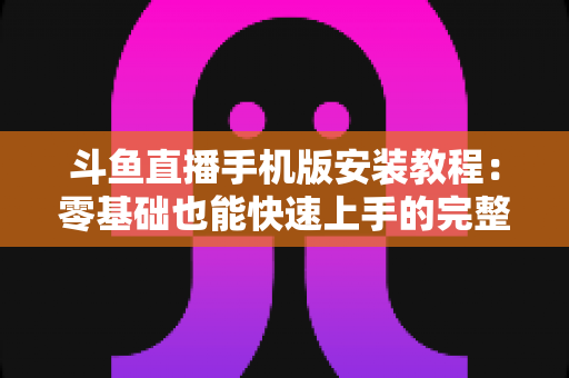 斗鱼直播手机版安装教程：零基础也能快速上手的完整安装指南，一键开启精彩直播世界