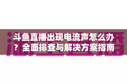 斗鱼直播出现电流声怎么办？全面排查与解决方案指南