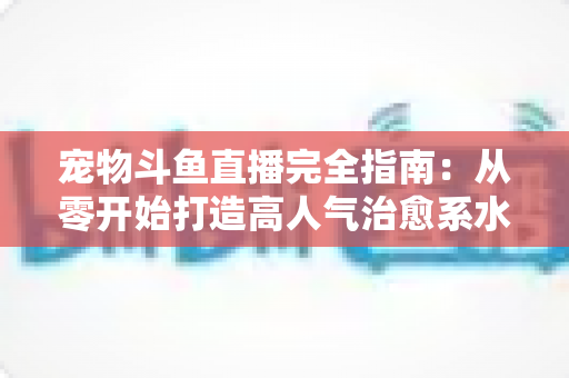 宠物斗鱼直播完全指南:从零开始打造高人气治愈系水族直播间的实用秘籍 宠物斗鱼直播完全指南:从零开始打造高人气治愈系水族直播间的实用秘籍