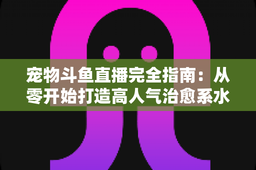 宠物斗鱼直播完全指南:从零开始打造高人气治愈系水族直播间的实用秘籍 宠物斗鱼直播完全指南:从零开始打造高人气治愈系水族直播间的实用秘籍