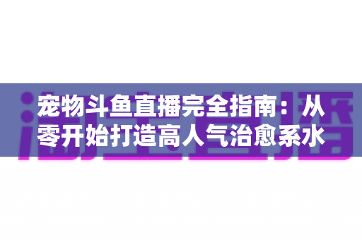 宠物斗鱼直播完全指南：从零开始打造高人气治愈系水族直播间的实用秘籍