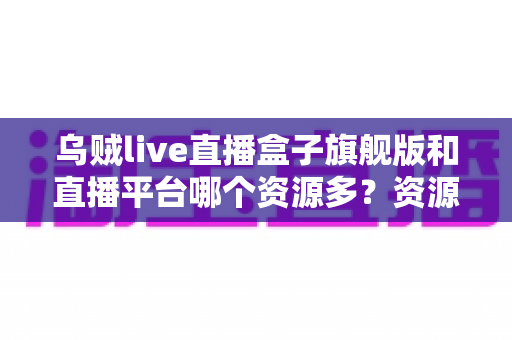 乌贼live直播盒子旗舰版和直播平台哪个资源多？资源、风险与选择全解析