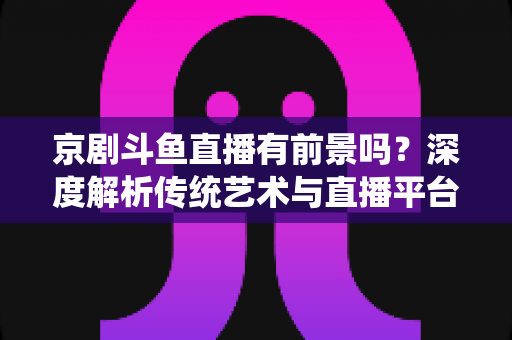 京剧斗鱼直播有前景吗?深度解析传统艺术与直播平台融合的机遇、挑战与未来趋势 京剧斗鱼直播有前景吗?深度解析传统艺术与直播平台融合的机遇、挑战与未来趋势
