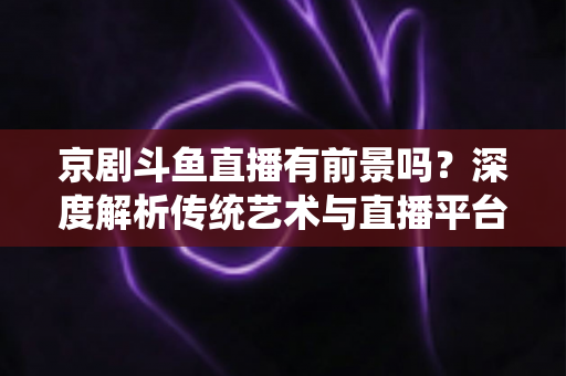 京剧斗鱼直播有前景吗?深度解析传统艺术与直播平台融合的机遇、挑战与未来趋势 京剧斗鱼直播有前景吗?深度解析传统艺术与直播平台融合的机遇、挑战与未来趋势