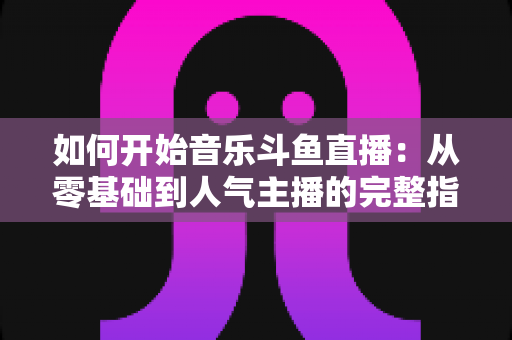 如何开始音乐斗鱼直播:从零基础到人气主播的完整指南 如何开始音乐斗鱼直播:从零基础到人气主播的完整指南