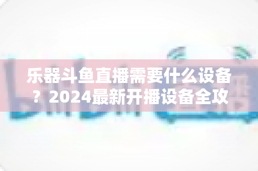 乐器斗鱼直播需要什么设备?2024最新开播设备全攻略,新手到高手一站式配置指南 乐器斗鱼直播需要什么设备?2024最新开播设备全攻略,新手到高手一站式配置指南