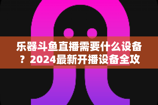 乐器斗鱼直播需要什么设备?2024最新开播设备全攻略,新手到高手一站式配置指南 乐器斗鱼直播需要什么设备?2024最新开播设备全攻略,新手到高手一站式配置指南