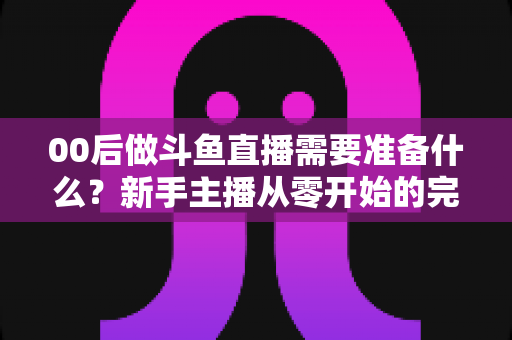 00后做斗鱼直播需要准备什么?新手主播从零开始的完整准备指南 00后做斗鱼直播需要准备什么?新手主播从零开始的完整准备指南