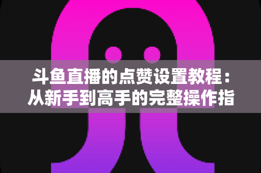 斗鱼直播的点赞设置教程:从新手到高手的完整操作指南与实用技巧 斗鱼直播的点赞设置教程:从新手到高手的完整操作指南与实用技巧