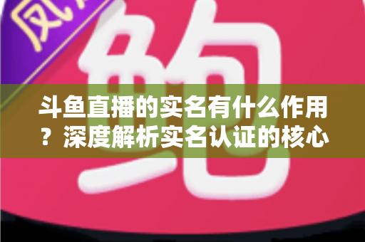 斗鱼直播的实名有什么作用?深度解析实名认证的核心功能与实用价值 斗鱼直播的实名有什么作用?深度解析实名认证的核心功能与实用价值