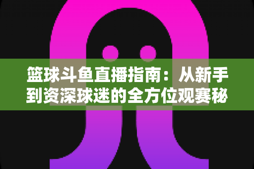 篮球斗鱼直播指南:从新手到资深球迷的全方位观赛秘籍 篮球斗鱼直播指南:从新手到资深球迷的全方位观赛秘籍