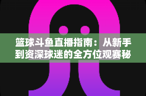 篮球斗鱼直播指南:从新手到资深球迷的全方位观赛秘籍 篮球斗鱼直播指南:从新手到资深球迷的全方位观赛秘籍