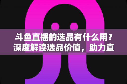 斗鱼直播的选品有什么用?深度解读选品价值,助力直播间销量与信任双提升 斗鱼直播的选品有什么用?深度解读选品价值,助力直播间销量与信任双提升