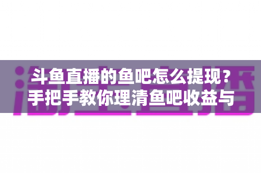 斗鱼直播的鱼吧怎么提现?手把手教你理清鱼吧收益与提现全流程 斗鱼直播的鱼吧怎么提现?手把手教你理清鱼吧收益与提现全流程