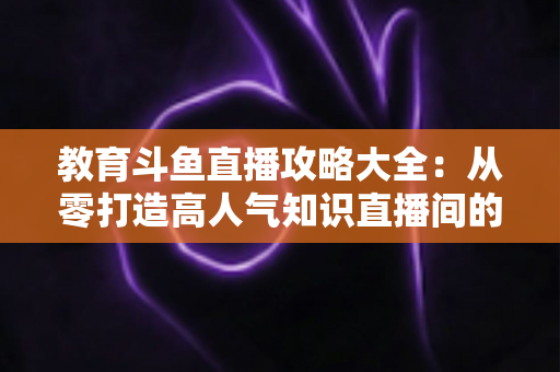 教育斗鱼直播攻略大全：从零打造高人气知识直播间的实战指南