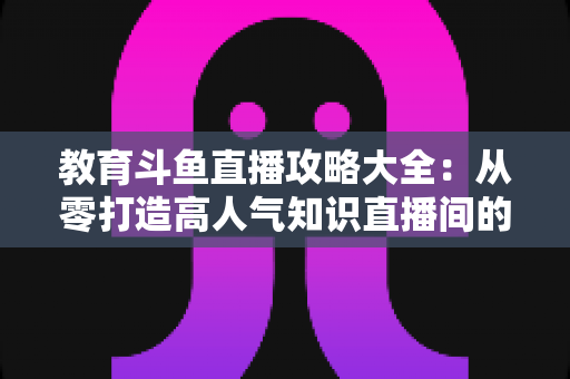 教育斗鱼直播攻略大全：从零打造高人气知识直播间的实战指南