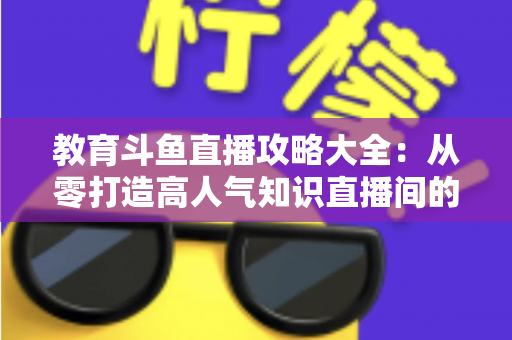 教育斗鱼直播攻略大全：从零打造高人气知识直播间的实战指南