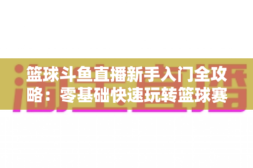 篮球斗鱼直播新手入门全攻略:零基础快速玩转篮球赛事直播观看与互动指南 篮球斗鱼直播新手入门全攻略:零基础快速玩转篮球赛事直播观看与互动指南