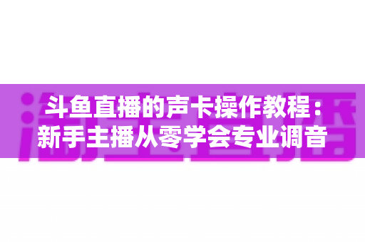 斗鱼直播的声卡操作教程:新手主播从零学会专业调音的完整指南 斗鱼直播的声卡操作教程:新手主播从零学会专业调音的完整指南