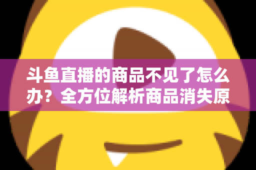 斗鱼直播的商品不见了怎么办?全方位解析商品消失原因与实用解决方案 斗鱼直播的商品不见了怎么办?全方位解析商品消失原因与实用解决方案
