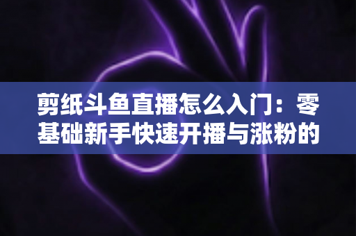 剪纸斗鱼直播怎么入门:零基础新手快速开播与涨粉的完整实操指南 剪纸斗鱼直播怎么入门:零基础新手快速开播与涨粉的完整实操指南