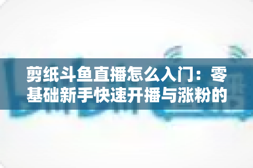 剪纸斗鱼直播怎么入门:零基础新手快速开播与涨粉的完整实操指南 剪纸斗鱼直播怎么入门:零基础新手快速开播与涨粉的完整实操指南