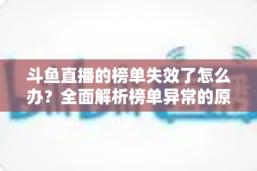 斗鱼直播的榜单失效了怎么办?全面解析榜单异常的原因与实用解决方案 斗鱼直播的榜单失效了怎么办?全面解析榜单异常的原因与实用解决方案