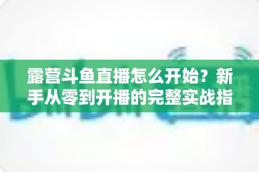露营斗鱼直播怎么开始？新手从零到开播的完整实战指南