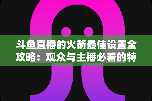斗鱼直播的火箭最佳设置全攻略:观众与主播必看的特效、画质与提醒优化完整指南 斗鱼直播的火箭最佳设置全攻略:观众与主播必看的特效、画质与提醒优化完整指南