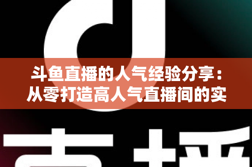 斗鱼直播的人气经验分享:从零打造高人气直播间的实战指南 斗鱼直播的人气经验分享:从零打造高人气直播间的实战指南