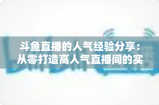 斗鱼直播的人气经验分享:从零打造高人气直播间的实战指南 斗鱼直播的人气经验分享:从零打造高人气直播间的实战指南