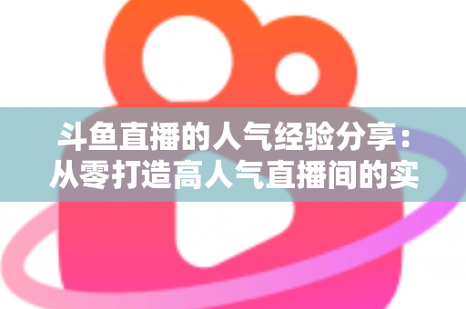 斗鱼直播的人气经验分享:从零打造高人气直播间的实战指南 斗鱼直播的人气经验分享:从零打造高人气直播间的实战指南