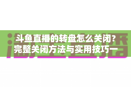 斗鱼直播的转盘怎么关闭?完整关闭方法与实用技巧一站式指南 斗鱼直播的转盘怎么关闭?完整关闭方法与实用技巧一站式指南