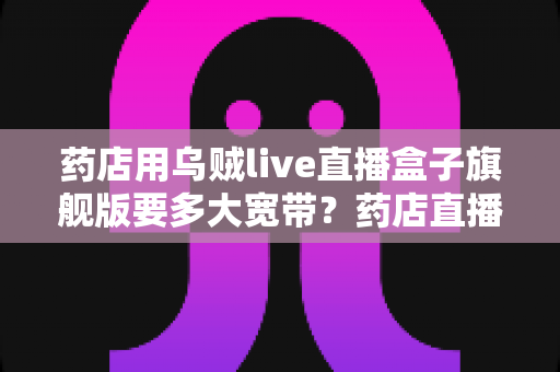 药店用乌贼live直播盒子旗舰版要多大宽带？药店直播带宽配置全攻略