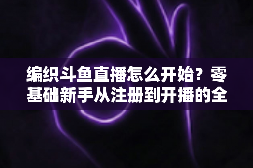 编织斗鱼直播怎么开始？零基础新手从注册到开播的全流程实战指南