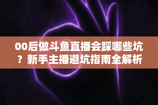 00后做斗鱼直播会踩哪些坑?新手主播避坑指南全解析,从合同到心理全面拆解 00后做斗鱼直播会踩哪些坑?新手主播避坑指南全解析,从合同到心理全面拆解