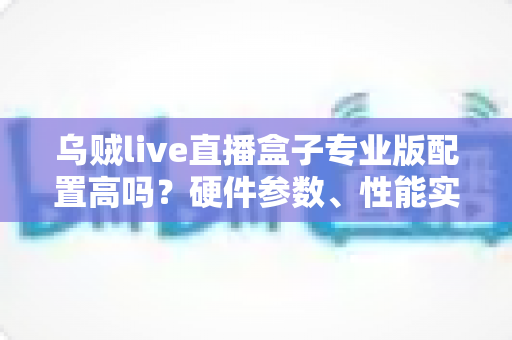 乌贼live直播盒子专业版配置高吗？硬件参数、性能实测与选购建议一文读懂